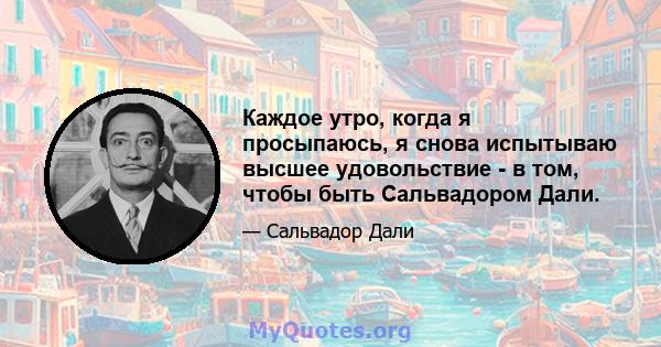 Каждое утро, когда я просыпаюсь, я снова испытываю высшее удовольствие - в том, чтобы быть Сальвадором Дали.