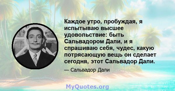 Каждое утро, пробуждая, я испытываю высшее удовольствие: быть Сальвадором Дали, и я спрашиваю себя, чудес, какую потрясающую вещь он сделает сегодня, этот Сальвадор Дали.