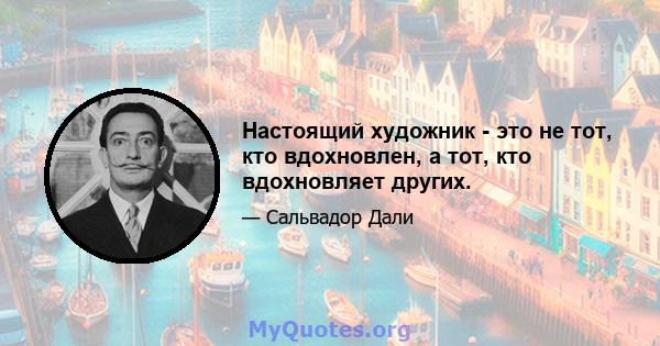 Настоящий художник - это не тот, кто вдохновлен, а тот, кто вдохновляет других.