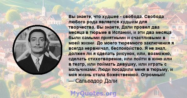 Вы знаете, что худшее - свобода. Свобода любого рода является худшим для творчества. Вы знаете, Дали провел два месяца в тюрьме в Испании, и эти два месяца были самыми приятными и счастливыми в моей жизни. До моего