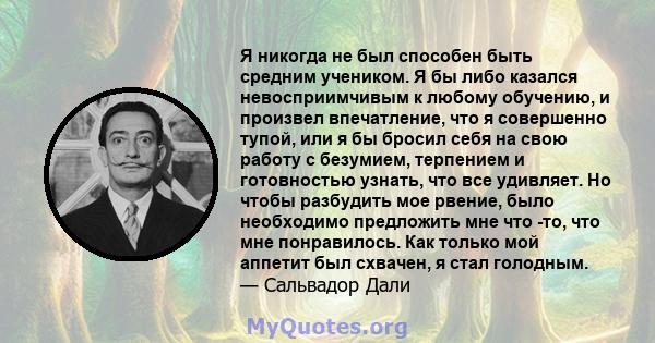 Я никогда не был способен быть средним учеником. Я бы либо казался невосприимчивым к любому обучению, и произвел впечатление, что я совершенно тупой, или я бы бросил себя на свою работу с безумием, терпением и