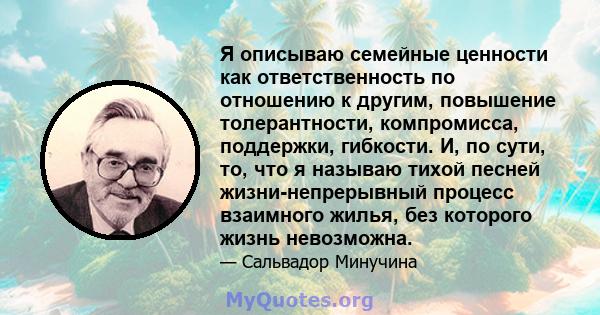 Я описываю семейные ценности как ответственность по отношению к другим, повышение толерантности, компромисса, поддержки, гибкости. И, по сути, то, что я называю тихой песней жизни-непрерывный процесс взаимного жилья,