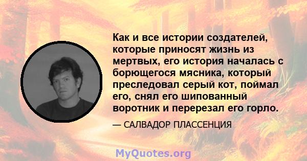 Как и все истории создателей, которые приносят жизнь из мертвых, его история началась с борющегося мясника, который преследовал серый кот, поймал его, снял его шипованный воротник и перерезал его горло.