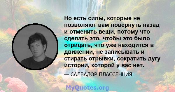 Но есть силы, которые не позволяют вам повернуть назад и отменить вещи, потому что сделать это, чтобы это было отрицать, что уже находится в движении, не записывать и стирать отрывки, сократить дугу истории, которой у