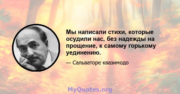 Мы написали стихи, которые осудили нас, без надежды на прощение, к самому горькому уединению.