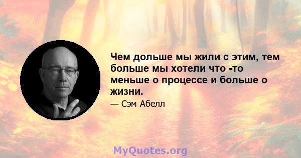 Чем дольше мы жили с этим, тем больше мы хотели что -то меньше о процессе и больше о жизни.