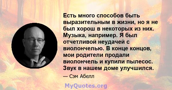 Есть много способов быть выразительным в жизни, но я не был хорош в некоторых из них. Музыка, например. Я был отчетливой неудачей с виолончелью. В конце концов, мои родители продали виолончель и купили пылесос. Звук в