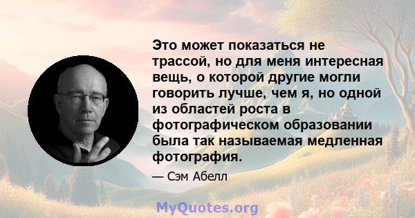 Это может показаться не трассой, но для меня интересная вещь, о которой другие могли говорить лучше, чем я, но одной из областей роста в фотографическом образовании была так называемая медленная фотография.