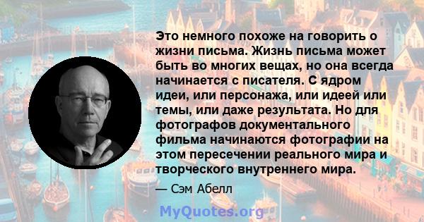 Это немного похоже на говорить о жизни письма. Жизнь письма может быть во многих вещах, но она всегда начинается с писателя. С ядром идеи, или персонажа, или идеей или темы, или даже результата. Но для фотографов