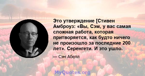 Это утверждение [Стивен Амброуз: «Вы, Сэм, у вас самая сложная работа, которая притворяется, как будто ничего не произошло за последние 200 лет». Серенгети. И это ушло.