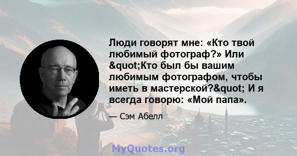 Люди говорят мне: «Кто твой любимый фотограф?» Или "Кто был бы вашим любимым фотографом, чтобы иметь в мастерской?" И я всегда говорю: «Мой папа».