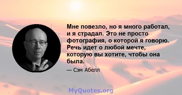 Мне повезло, но я много работал, и я страдал. Это не просто фотография, о которой я говорю. Речь идет о любой мечте, которую вы хотите, чтобы она была.