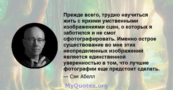 Прежде всего, трудно научиться жить с яркими умственными изображениями сцен, о которых я заботился и не смог сфотографировать. Именно острое существование во мне этих неопределенных изображений является единственной