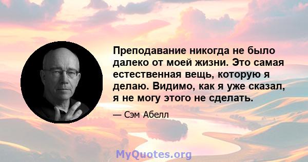 Преподавание никогда не было далеко от моей жизни. Это самая естественная вещь, которую я делаю. Видимо, как я уже сказал, я не могу этого не сделать.