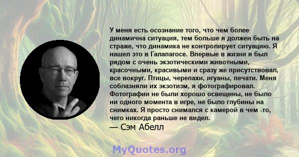 У меня есть осознание того, что чем более динамична ситуация, тем больше я должен быть на страже, что динамика не контролирует ситуацию. Я нашел это в Галапагосе. Впервые в жизни я был рядом с очень экзотическими