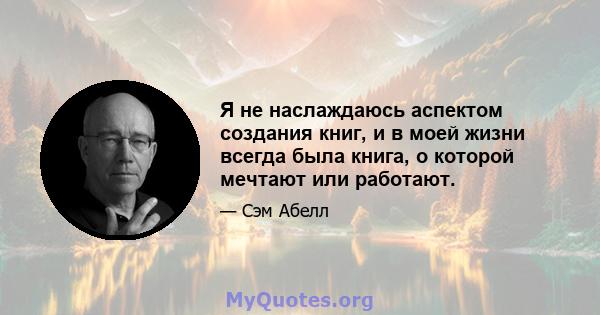 Я не наслаждаюсь аспектом создания книг, и в моей жизни всегда была книга, о которой мечтают или работают.