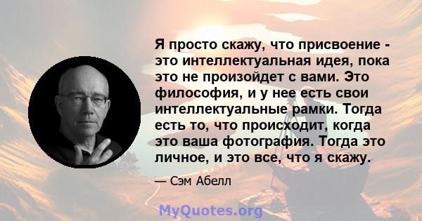 Я просто скажу, что присвоение - это интеллектуальная идея, пока это не произойдет с вами. Это философия, и у нее есть свои интеллектуальные рамки. Тогда есть то, что происходит, когда это ваша фотография. Тогда это