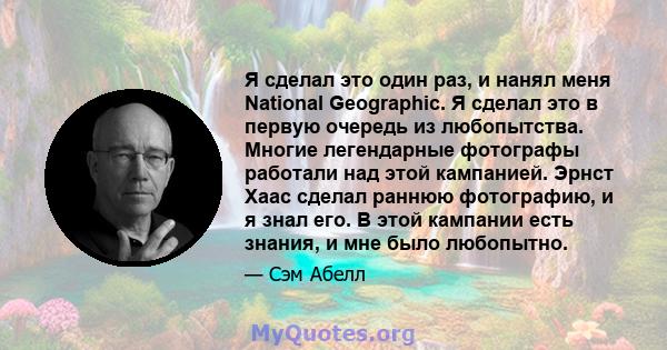 Я сделал это один раз, и нанял меня National Geographic. Я сделал это в первую очередь из любопытства. Многие легендарные фотографы работали над этой кампанией. Эрнст Хаас сделал раннюю фотографию, и я знал его. В этой