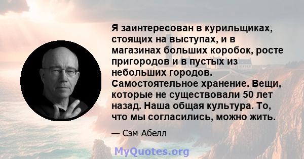 Я заинтересован в курильщиках, стоящих на выступах, и в магазинах больших коробок, росте пригородов и в пустых из небольших городов. Самостоятельное хранение. Вещи, которые не существовали 50 лет назад. Наша общая