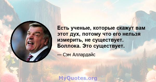 Есть ученые, которые скажут вам этот дух, потому что его нельзя измерить, не существует. Боллока. Это существует.