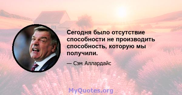 Сегодня было отсутствие способности не производить способность, которую мы получили.