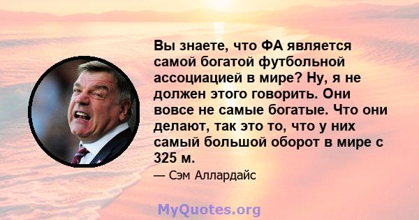 Вы знаете, что ФА является самой богатой футбольной ассоциацией в мире? Ну, я не должен этого говорить. Они вовсе не самые богатые. Что они делают, так это то, что у них самый большой оборот в мире с 325 м.