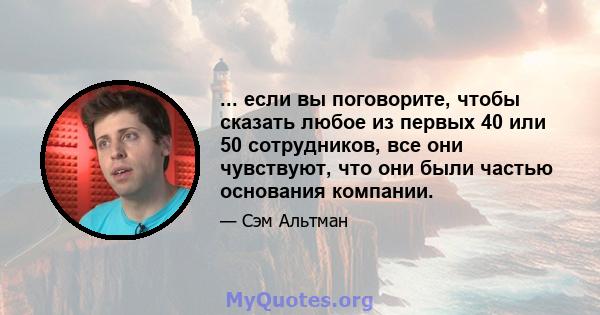 ... если вы поговорите, чтобы сказать любое из первых 40 или 50 сотрудников, все они чувствуют, что они были частью основания компании.