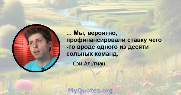 ... Мы, вероятно, профинансировали ставку чего -то вроде одного из десяти сольных команд.