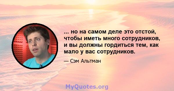 ... но на самом деле это отстой, чтобы иметь много сотрудников, и вы должны гордиться тем, как мало у вас сотрудников.