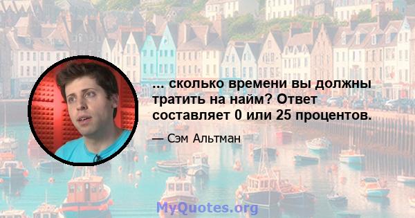 ... сколько времени вы должны тратить на найм? Ответ составляет 0 или 25 процентов.