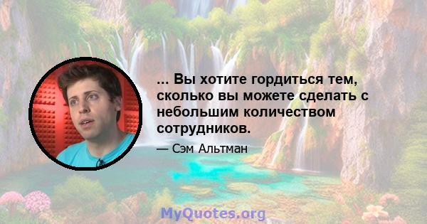 ... Вы хотите гордиться тем, сколько вы можете сделать с небольшим количеством сотрудников.