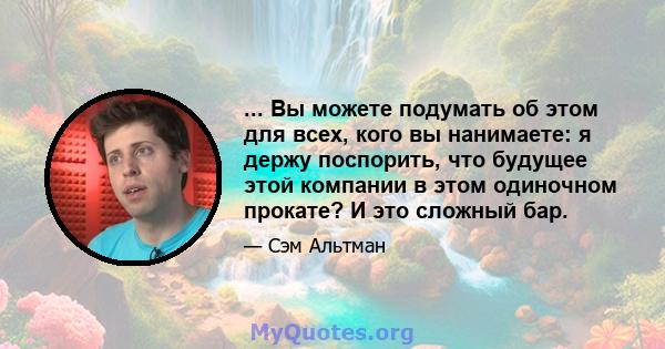 ... Вы можете подумать об этом для всех, кого вы нанимаете: я держу поспорить, что будущее этой компании в этом одиночном прокате? И это сложный бар.