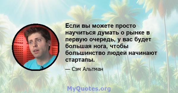 Если вы можете просто научиться думать о рынке в первую очередь, у вас будет большая нога, чтобы большинство людей начинают стартапы.