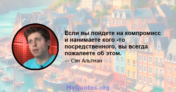 Если вы пойдете на компромисс и нанимаете кого -то посредственного, вы всегда пожалеете об этом.