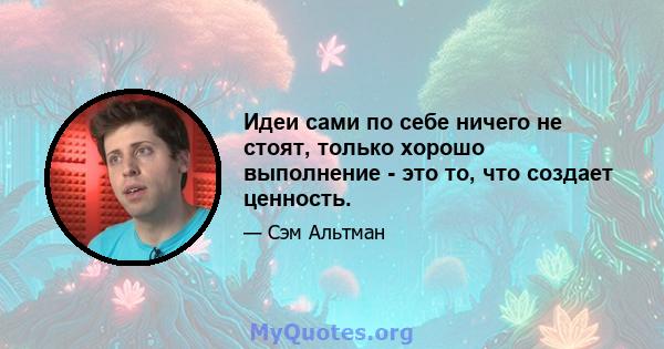 Идеи сами по себе ничего не стоят, только хорошо выполнение - это то, что создает ценность.