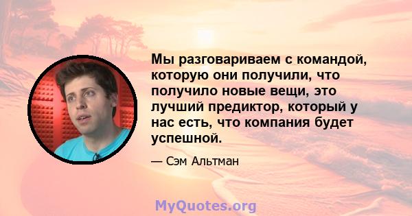 Мы разговариваем с командой, которую они получили, что получило новые вещи, это лучший предиктор, который у нас есть, что компания будет успешной.