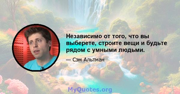 Независимо от того, что вы выберете, строите вещи и будьте рядом с умными людьми.