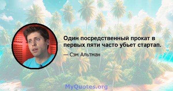 Один посредственный прокат в первых пяти часто убьет стартап.