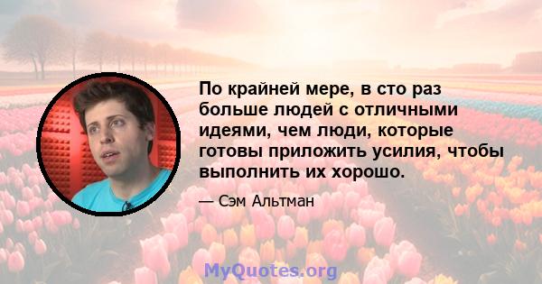 По крайней мере, в сто раз больше людей с отличными идеями, чем люди, которые готовы приложить усилия, чтобы выполнить их хорошо.