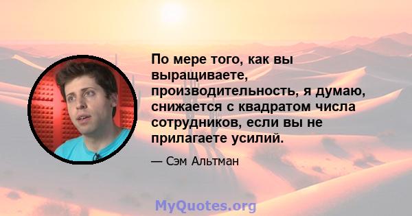 По мере того, как вы выращиваете, производительность, я думаю, снижается с квадратом числа сотрудников, если вы не прилагаете усилий.