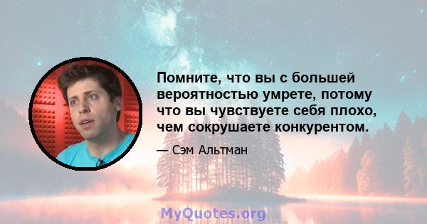 Помните, что вы с большей вероятностью умрете, потому что вы чувствуете себя плохо, чем сокрушаете конкурентом.