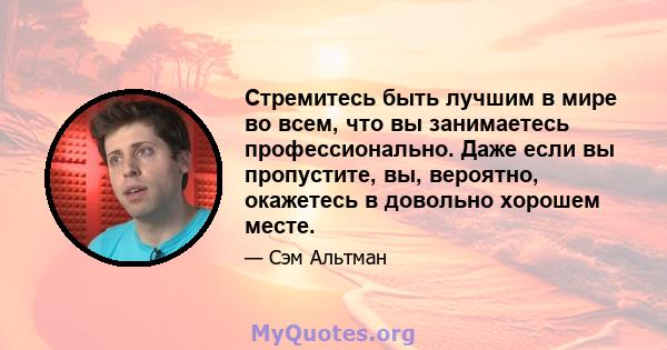 Стремитесь быть лучшим в мире во всем, что вы занимаетесь профессионально. Даже если вы пропустите, вы, вероятно, окажетесь в довольно хорошем месте.