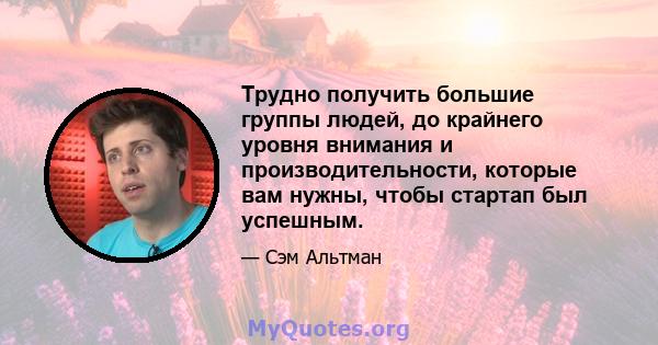 Трудно получить большие группы людей, до крайнего уровня внимания и производительности, которые вам нужны, чтобы стартап был успешным.