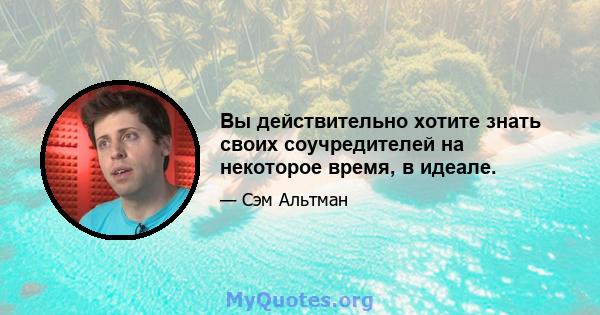 Вы действительно хотите знать своих соучредителей на некоторое время, в идеале.