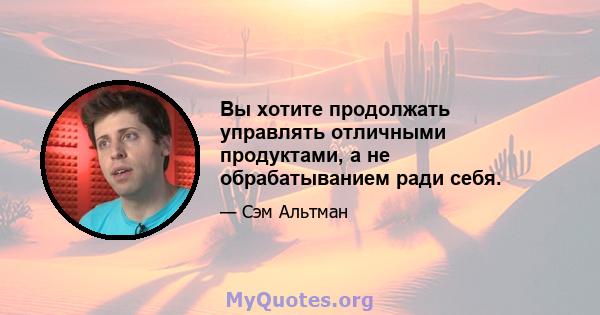 Вы хотите продолжать управлять отличными продуктами, а не обрабатыванием ради себя.