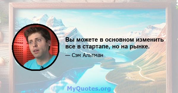 Вы можете в основном изменить все в стартапе, но на рынке.