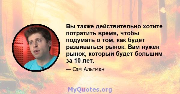 Вы также действительно хотите потратить время, чтобы подумать о том, как будет развиваться рынок. Вам нужен рынок, который будет большим за 10 лет.