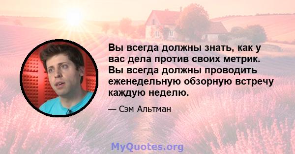 Вы всегда должны знать, как у вас дела против своих метрик. Вы всегда должны проводить еженедельную обзорную встречу каждую неделю.