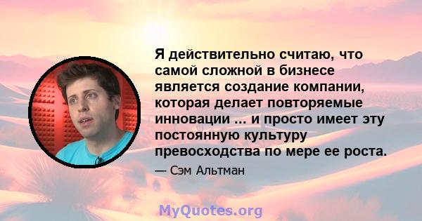 Я действительно считаю, что самой сложной в бизнесе является создание компании, которая делает повторяемые инновации ... и просто имеет эту постоянную культуру превосходства по мере ее роста.