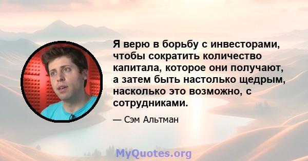 Я верю в борьбу с инвесторами, чтобы сократить количество капитала, которое они получают, а затем быть настолько щедрым, насколько это возможно, с сотрудниками.